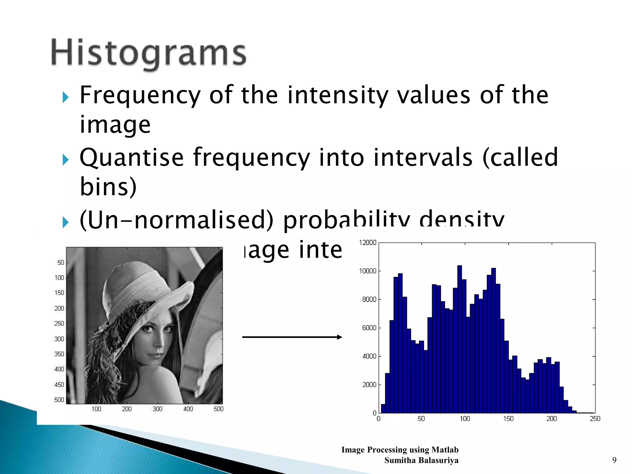  Frequency of the intensity values of the
image
 Quantise frequency into intervals (called
bins)
 (Un-normalised) probability density
function of image intensities
Image Processing using Matlab
Sumitha Balasuriya 9
 