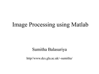 Image Processing using Matlab
Sumitha Balasuriya
http//www.dcs.gla.ac.uk/~sumitha/
 