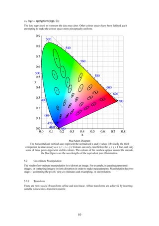 >> Ixyz = applycform(Irgb, C);
The data types used to represent the data may alter. Other colour spaces have been defined, each
attempting to make the colour space more perceptually uniform.




                                          MacAdam Diagram
    The horizontal and vertical axes represent the normalised x and y values (obviously the third
 component is unnecessary as z = 1 – x – y). Colours can only exist below the x + y = 1 line, and only
 some of these points represent visible colours. The colours of the rainbow appear around the outside,
               the blue figures are the wavelengths of the equivalent pure illumination.

5.2      Co-ordinate Manipulation
The result of co-ordinate manipulation is to distort an image. For example, in creating panoramic
images, or correcting images for lens distortion in order to make measurements. Manipulation has two
stages – computing the pixels’ new co-ordinates and resampling, or interpolation.


5.2.1    Transform
There are two classes of transform: affine and non-linear. Affine transforms are achieved by inserting
suitable values into a transform matrix:




                                                  10
 