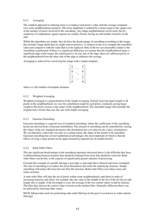 6.2.1    Averaging
The simplest approach to reducing noise is to replace each pixel’s value with the average computed
over some neighbourhood around it. The noise amplitude is reduced by a factor equal to the square root
of the number of pixels involved in the smoothing. Any shape neighbourhood can be used, but for
simplicity of computation, square regions are usually chosen, having an odd number of pixels on the
side.
Whilst the algorithms are simple, they do have the disadvantage of smoothing everything in the image,
this includes image detail that we might want to preserve. A solution to this is to compute the smoothed
value and compare it with the value that is to be replaced. Only if the two are reasonably similar is the
smoothing is performed. If there is a significant difference we assume that the neighbourhood spans a
significant edge in the image: the central pixel is on one side of the edge, there are sufficient pixels in
the neighbourhood from the other side of the edge to influence the average.
Averaging is achieved by convolving the image with a simple template:

                                              1   1
                                              n L n
                                              M O M
                                              1   1
                                                L  
                                              n
                                                  n
                                                    
where n is the number of template elements.


6.2.2    Weighted Averaging
Weighted averaging is a generalisation of the simple averaging. Instead of giving equal weight to all
pixels in the neighbourhood, we vary the contribution made by each pixel, commonly giving larger
weight to the pixels closest to the centre of the neighbourhood. The smoothed image will resemble the
original more closely than was the case with simple averaging.


6.2.3    Gaussian Smoothing
Gaussian smoothing is a special case of weighted smoothing, where the coefficients of the smoothing
kernel are derived from a Gaussian distribution. The amount of smoothing can be controlled by varying
the values of the two standard deviations (the distribution has a σ value for the x and y orientations).
We can therefore control the size and, to a certain extent, the shape of the feature to be smoothed.
Gaussian smoothing has several mathematical advantages, the most important of which is that the
effects of using a large kernel can be approximated by repeated use of smaller kernels.


6.2.4    Rank-Order Filters
The one significant disadvantage to the smoothing operators discussed above is the difficulty they have
in differentiating between features that should be retained from noise that should be removed. Rank
order filters can do this, at the expense of significantly greater amounts of processing.
Consider the example of a profile through a real edge (a step edge that is blurred and noise corrupted).
The aim of smoothing is to reduce the noise fluctuations but retain the underlying structure. Simple
smoothing will reduce the noise but also blur the structure. Rank order filters can reduce noise and
retain structure.
A rank order filter will take the set of pixels within some neighbourhood, rank them in order of
increasing intensity and select, for example, the one value in the middle of the list (if the list has an odd
length, this is simple, if the list length is even, the average of the two central values would be chosen).
The filter that chooses the central value is known as the median filter. Naturally, different effects can
be achieved by choosing other values.
MATLAB provides tools for performing rank-order filtering (in the past it was known as order-statistic
filtering):



                                                     15
 