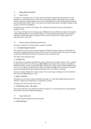 3        Image Representation
3.1      Image Format
An image is a rectangular array of values (pixels). Each pixel represents the measurement of some
property of a scene measured over a finite area. The property could be many things, but we usually
measure either the average brightness (one value) or the brightnesses of the image filtered through red,
green and blue filters (three values). The values are normally represented by an eight bit integer, giving
a range of 256 levels of brightness.
We talk about the resolution of an image: this is defined by the number of pixels and number of
brightness values.
A raw image will take up a lot of storage space. Methods have been defined to compress the image by
coding redundant data in a more efficient fashion, or by discarding the perceptually less significant
information. MATLAB supports reading all of the common image formats. Image coding is not
addressed in this course unit.


3.2      Image Loading and Displaying and Saving
An image is loaded into working memory using the command
>> f = imread(‘image file name’);
The semicolon at the end of the command suppresses MATLAB output. Without it, MATLAB will
execute the command and echo the results to the screen. We assign the image to the array f. If no path
is specified, MATLAB will look for the image file in the current directory.
The image can be displayed using
>> imshow(f, G)
f is the image to be displayed, G defines the range of intensity levels used to display it. If it is omitted,
the default value 256 is used. If the syntax [low, high] is used instead of G, values less than low are
displayed as black, and ones greater than high are displayed as white. Finally, if low and high are left
out, i.e. use [ ], low is set to the minimum value in the image and high to the maximum one, which is
useful for automatically fixing the range of the image if it is very small or vary large.
Images are usually displayed in a figure window. If a second image is displayed it will overwrite the
first, unless the figure function is used:
>> figure, imshow(f)
will generate a new figure window and display the image in it. Note that multiple functions may be
called in a single line, provided they are separated by commas.
An image array may be written to file using:
>> imwrite(array name, ‘file name’)
The format of the file can be inferred from the file extension, or can be specified by a third argument.
Certain file formats have additional arguments.


3.3      Image Information
Information about an image file may be found by
>> imfinfo filename




                                                      5
 