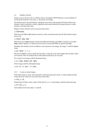 4.2      Number of Pixels
Images come in all sizes, but are (almost) always rectangular. MATLAB gives several methods of
accessing the elements of an array, i.e. the pixels of an image.
An element can be accessed directly: typing the array name at the prompt will return all the array
elements (which could take a while), typing the array name followed by element indices in round
brackets, will return that value.
Ranges of array elements can be accessed using colons.
>> A(first:last)
Will return the first to last elements inclusive of the one dimensional array A. Note that the indices
start at one.
>> A(first : step : last)
Will return every step elements starting from first and finishing when last is reached or exceeded.
Step could be negative, in which case you’d have to ensure that first was greater than last.
Naturally, this notation can be extended to access portions of an image. An image, f, could be flipped
using
>> fp = f(end : -1 : 1, :);
The keyword end is used to signify the last index. Using the colon alone implies that all index values
are traversed. This also indicates how multi-dimensional arrays are accessed.
Or a section of an image could be abstracted using
>> fc = f(top : bottom, left : right);
Or the image could be subsampled using
>> fs = f(1 : 2 : end, 1 : 2 : end);


4.2.1    A note on colour images.
If the input image is colour, these operations will return greyscale results. A colour image has three
values per pixel, which are accessed using a third index.
>> A(x, y, 1:3)
Would return all three colour values of the pixel at (x,y). A colour plane could be abstracted using
>> R = A(x, y, 1);
And similarly for G (last index = 2) and B.




                                                     7
 