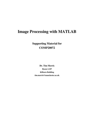Image Processing with MATLAB

      Supporting Material for
          COMP20072




             Dr. Tim Morris
                Room 2.107
             Kilburn Building
        tim.morris@manchester.ac.uk
 