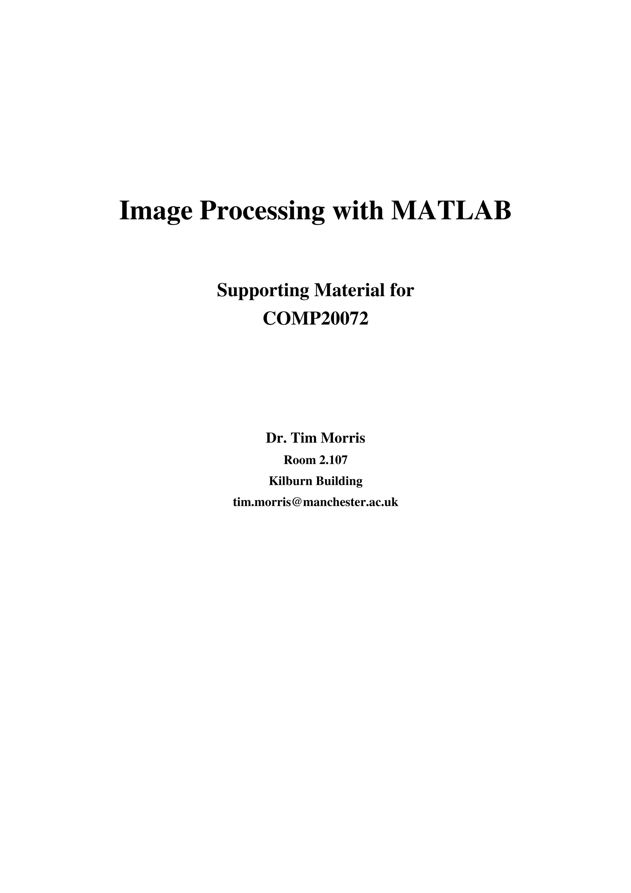 Image Processing with MATLAB Supporting Material for COMP20072 Dr. Tim Morris Room 2.107 Kilburn Building tim.morris@manchester.ac.uk 