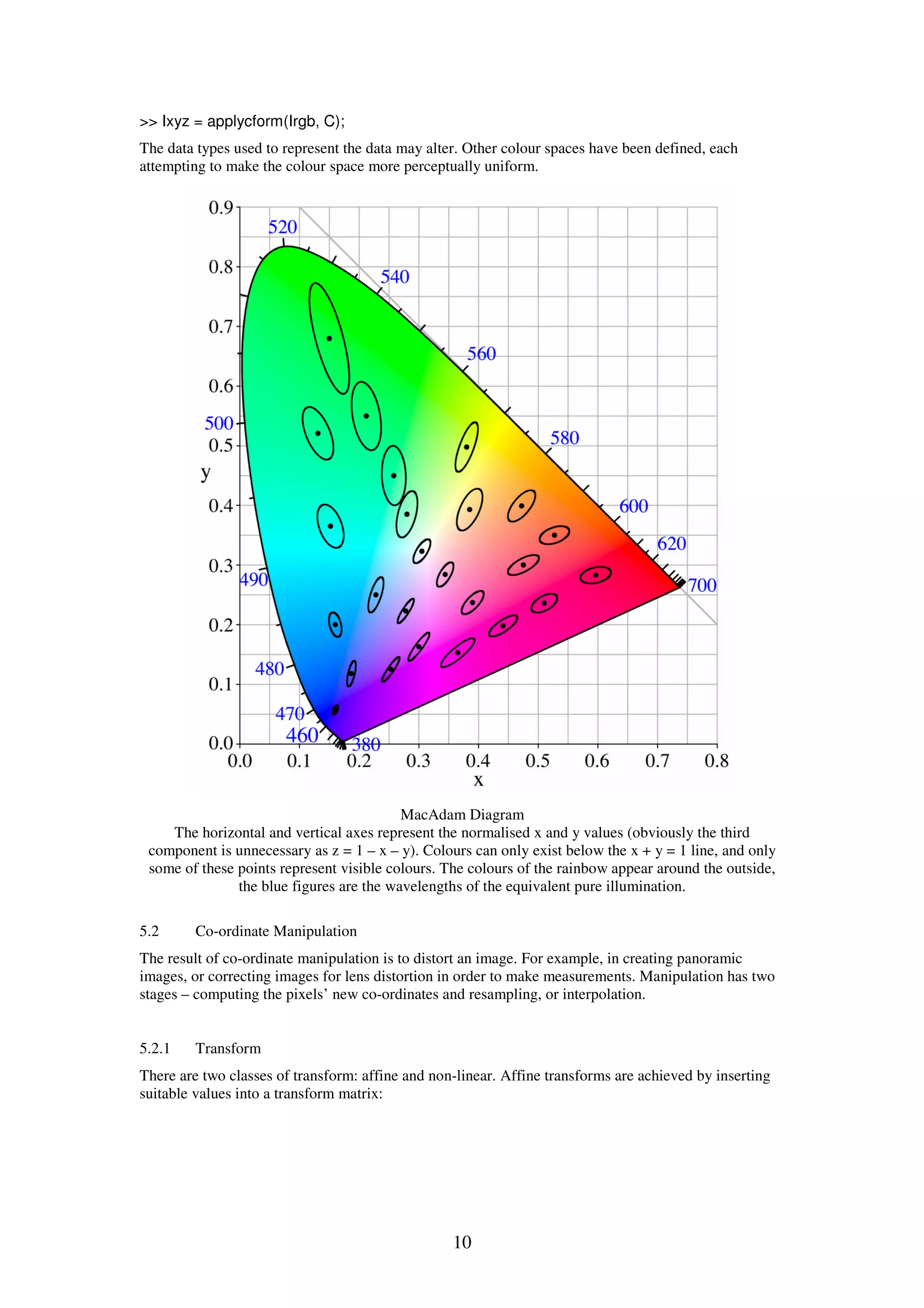10 >> Ixyz = applycform(Irgb, C); The data types used to represent the data may alter. Other colour spaces have been defined, each attempting to make the colour space more perceptually uniform. MacAdam Diagram The horizontal and vertical axes represent the normalised x and y values (obviously the third component is unnecessary as z = 1 – x – y). Colours can only exist below the x + y = 1 line, and only some of these points represent visible colours. The colours of the rainbow appear around the outside, the blue figures are the wavelengths of the equivalent pure illumination. 5.2 Co-ordinate Manipulation The result of co-ordinate manipulation is to distort an image. For example, in creating panoramic images, or correcting images for lens distortion in order to make measurements. Manipulation has two stages – computing the pixels’ new co-ordinates and resampling, or interpolation. 5.2.1 Transform There are two classes of transform: affine and non-linear. Affine transforms are achieved by inserting suitable values into a transform matrix: 