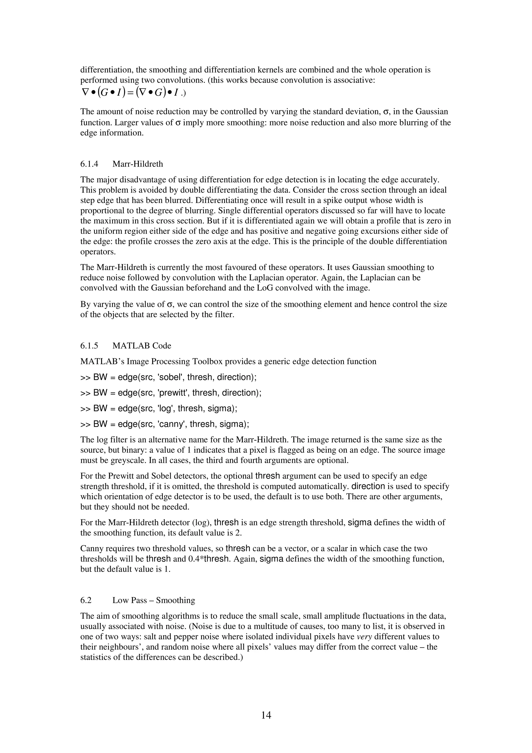 14 differentiation, the smoothing and differentiation kernels are combined and the whole operation is performed using two convolutions. (this works because convolution is associative: ( ) ( ) IGIG ••∇=••∇ .) The amount of noise reduction may be controlled by varying the standard deviation, σ, in the Gaussian function. Larger values of σ imply more smoothing: more noise reduction and also more blurring of the edge information. 6.1.4 Marr-Hildreth The major disadvantage of using differentiation for edge detection is in locating the edge accurately. This problem is avoided by double differentiating the data. Consider the cross section through an ideal step edge that has been blurred. Differentiating once will result in a spike output whose width is proportional to the degree of blurring. Single differential operators discussed so far will have to locate the maximum in this cross section. But if it is differentiated again we will obtain a profile that is zero in the uniform region either side of the edge and has positive and negative going excursions either side of the edge: the profile crosses the zero axis at the edge. This is the principle of the double differentiation operators. The Marr-Hildreth is currently the most favoured of these operators. It uses Gaussian smoothing to reduce noise followed by convolution with the Laplacian operator. Again, the Laplacian can be convolved with the Gaussian beforehand and the LoG convolved with the image. By varying the value of σ, we can control the size of the smoothing element and hence control the size of the objects that are selected by the filter. 6.1.5 MATLAB Code MATLAB’s Image Processing Toolbox provides a generic edge detection function >> BW = edge(src, 'sobel', thresh, direction); >> BW = edge(src, 'prewitt', thresh, direction); >> BW = edge(src, 'log', thresh, sigma); >> BW = edge(src, 'canny', thresh, sigma); The log filter is an alternative name for the Marr-Hildreth. The image returned is the same size as the source, but binary: a value of 1 indicates that a pixel is flagged as being on an edge. The source image must be greyscale. In all cases, the third and fourth arguments are optional. For the Prewitt and Sobel detectors, the optional thresh argument can be used to specify an edge strength threshold, if it is omitted, the threshold is computed automatically. direction is used to specify which orientation of edge detector is to be used, the default is to use both. There are other arguments, but they should not be needed. For the Marr-Hildreth detector (log), thresh is an edge strength threshold, sigma defines the width of the smoothing function, its default value is 2. Canny requires two threshold values, so thresh can be a vector, or a scalar in which case the two thresholds will be thresh and 0.4*thresh. Again, sigma defines the width of the smoothing function, but the default value is 1. 6.2 Low Pass – Smoothing The aim of smoothing algorithms is to reduce the small scale, small amplitude fluctuations in the data, usually associated with noise. (Noise is due to a multitude of causes, too many to list, it is observed in one of two ways: salt and pepper noise where isolated individual pixels have very different values to their neighbours’, and random noise where all pixels’ values may differ from the correct value – the statistics of the differences can be described.) 