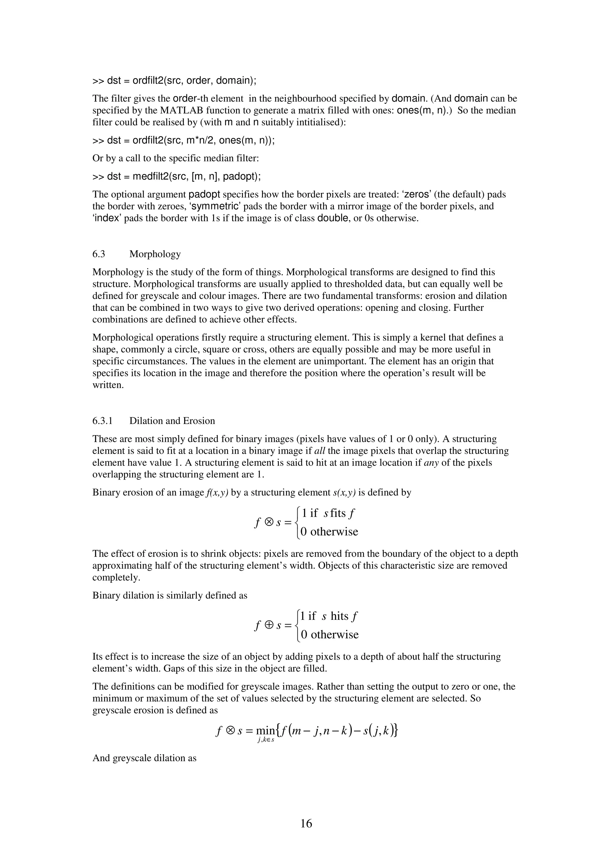 16 >> dst = ordfilt2(src, order, domain); The filter gives the order-th element in the neighbourhood specified by domain. (And domain can be specified by the MATLAB function to generate a matrix filled with ones: ones(m, n).) So the median filter could be realised by (with m and n suitably intitialised): >> dst = ordfilt2(src, m*n/2, ones(m, n)); Or by a call to the specific median filter: >> dst = medfilt2(src, [m, n], padopt); The optional argument padopt specifies how the border pixels are treated: ‘zeros’ (the default) pads the border with zeroes, ‘symmetric’ pads the border with a mirror image of the border pixels, and ‘index’ pads the border with 1s if the image is of class double, or 0s otherwise. 6.3 Morphology Morphology is the study of the form of things. Morphological transforms are designed to find this structure. Morphological transforms are usually applied to thresholded data, but can equally well be defined for greyscale and colour images. There are two fundamental transforms: erosion and dilation that can be combined in two ways to give two derived operations: opening and closing. Further combinations are defined to achieve other effects. Morphological operations firstly require a structuring element. This is simply a kernel that defines a shape, commonly a circle, square or cross, others are equally possible and may be more useful in specific circumstances. The values in the element are unimportant. The element has an origin that specifies its location in the image and therefore the position where the operation’s result will be written. 6.3.1 Dilation and Erosion These are most simply defined for binary images (pixels have values of 1 or 0 only). A structuring element is said to fit at a location in a binary image if all the image pixels that overlap the structuring element have value 1. A structuring element is said to hit at an image location if any of the pixels overlapping the structuring element are 1. Binary erosion of an image f(x,y) by a structuring element s(x,y) is defined by    =⊗ otherwise0 fitsif1 fs sf The effect of erosion is to shrink objects: pixels are removed from the boundary of the object to a depth approximating half of the structuring element’s width. Objects of this characteristic size are removed completely. Binary dilation is similarly defined as    =⊕ otherwise0 hitsif1 fs sf Its effect is to increase the size of an object by adding pixels to a depth of about half the structuring element’s width. Gaps of this size in the object are filled. The definitions can be modified for greyscale images. Rather than setting the output to zero or one, the minimum or maximum of the set of values selected by the structuring element are selected. So greyscale erosion is defined as ( ) ( ){ }kjsknjmfsf skj ,,min , −−−=⊗ ∈ And greyscale dilation as 