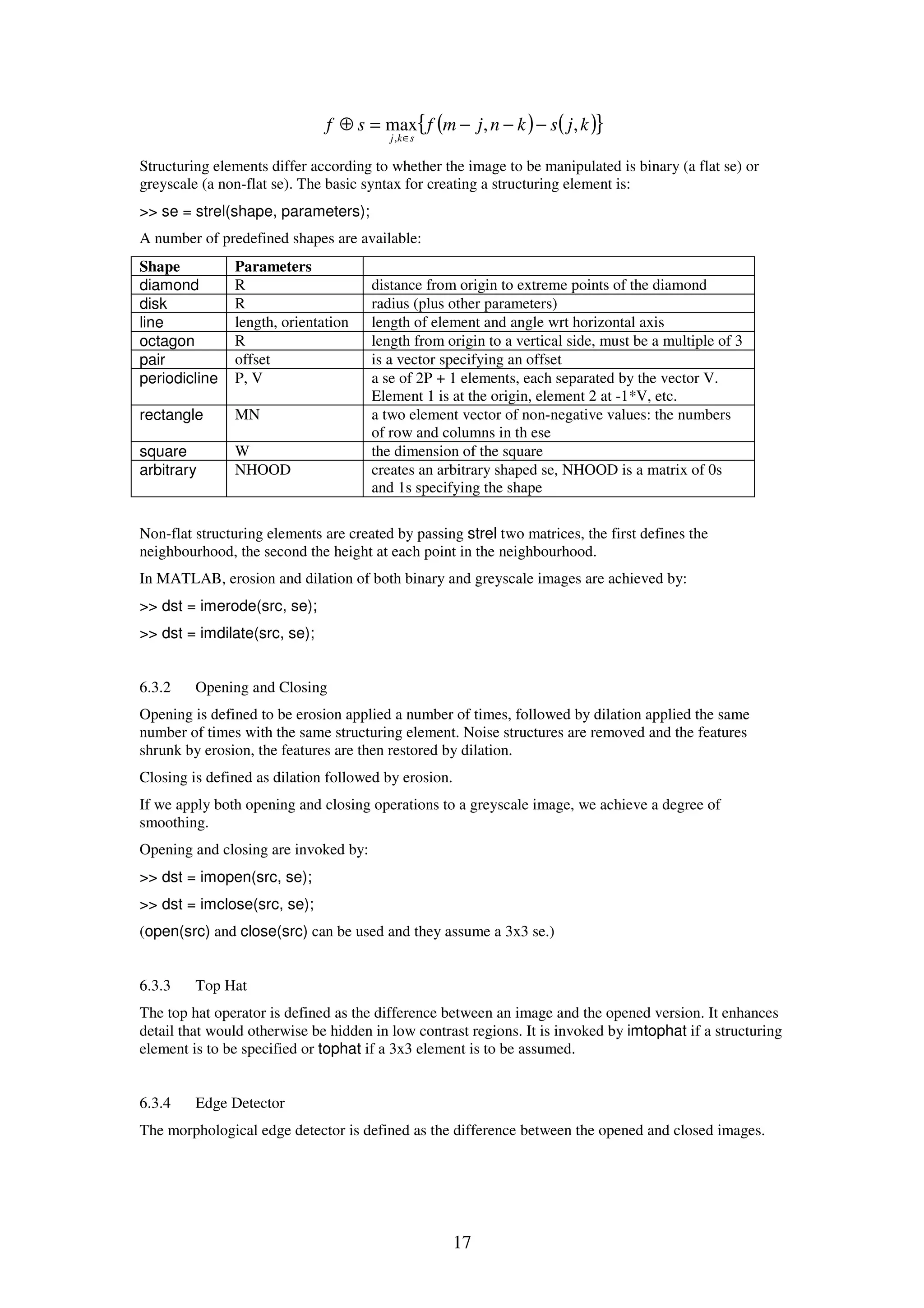 17 ( ) ( ){ }kjsknjmfsf skj ,,max , −−−=⊕ ∈ Structuring elements differ according to whether the image to be manipulated is binary (a flat se) or greyscale (a non-flat se). The basic syntax for creating a structuring element is: >> se = strel(shape, parameters); A number of predefined shapes are available: Shape Parameters diamond R distance from origin to extreme points of the diamond disk R radius (plus other parameters) line length, orientation length of element and angle wrt horizontal axis octagon R length from origin to a vertical side, must be a multiple of 3 pair offset is a vector specifying an offset periodicline P, V a se of 2P + 1 elements, each separated by the vector V. Element 1 is at the origin, element 2 at -1*V, etc. rectangle MN a two element vector of non-negative values: the numbers of row and columns in th ese square W the dimension of the square arbitrary NHOOD creates an arbitrary shaped se, NHOOD is a matrix of 0s and 1s specifying the shape Non-flat structuring elements are created by passing strel two matrices, the first defines the neighbourhood, the second the height at each point in the neighbourhood. In MATLAB, erosion and dilation of both binary and greyscale images are achieved by: >> dst = imerode(src, se); >> dst = imdilate(src, se); 6.3.2 Opening and Closing Opening is defined to be erosion applied a number of times, followed by dilation applied the same number of times with the same structuring element. Noise structures are removed and the features shrunk by erosion, the features are then restored by dilation. Closing is defined as dilation followed by erosion. If we apply both opening and closing operations to a greyscale image, we achieve a degree of smoothing. Opening and closing are invoked by: >> dst = imopen(src, se); >> dst = imclose(src, se); (open(src) and close(src) can be used and they assume a 3x3 se.) 6.3.3 Top Hat The top hat operator is defined as the difference between an image and the opened version. It enhances detail that would otherwise be hidden in low contrast regions. It is invoked by imtophat if a structuring element is to be specified or tophat if a 3x3 element is to be assumed. 6.3.4 Edge Detector The morphological edge detector is defined as the difference between the opened and closed images. 