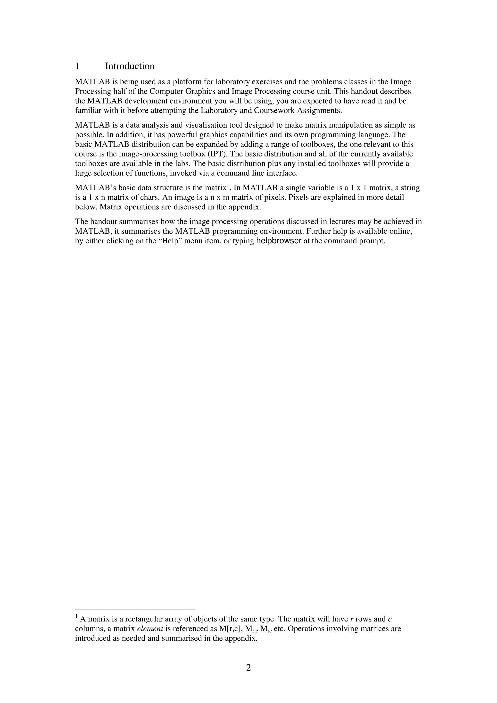 2 1 Introduction MATLAB is being used as a platform for laboratory exercises and the problems classes in the Image Processing half of the Computer Graphics and Image Processing course unit. This handout describes the MATLAB development environment you will be using, you are expected to have read it and be familiar with it before attempting the Laboratory and Coursework Assignments. MATLAB is a data analysis and visualisation tool designed to make matrix manipulation as simple as possible. In addition, it has powerful graphics capabilities and its own programming language. The basic MATLAB distribution can be expanded by adding a range of toolboxes, the one relevant to this course is the image-processing toolbox (IPT). The basic distribution and all of the currently available toolboxes are available in the labs. The basic distribution plus any installed toolboxes will provide a large selection of functions, invoked via a command line interface. MATLAB’s basic data structure is the matrix1 . In MATLAB a single variable is a 1 x 1 matrix, a string is a 1 x n matrix of chars. An image is a n x m matrix of pixels. Pixels are explained in more detail below. Matrix operations are discussed in the appendix. The handout summarises how the image processing operations discussed in lectures may be achieved in MATLAB, it summarises the MATLAB programming environment. Further help is available online, by either clicking on the “Help” menu item, or typing helpbrowser at the command prompt. 1 A matrix is a rectangular array of objects of the same type. The matrix will have r rows and c columns, a matrix element is referenced as M[r,c], Mr,c Mrc etc. Operations involving matrices are introduced as needed and summarised in the appendix. 