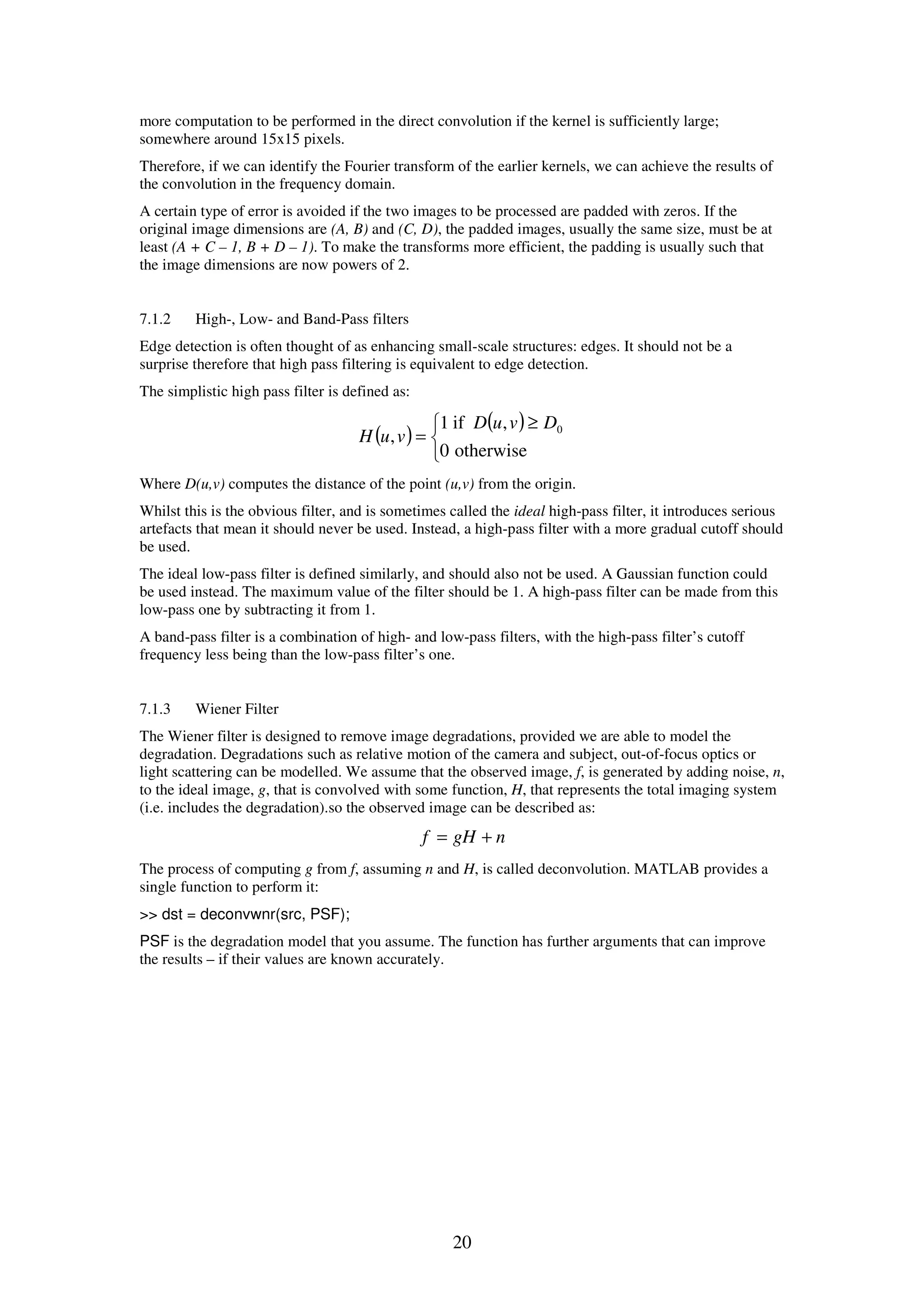 20 more computation to be performed in the direct convolution if the kernel is sufficiently large; somewhere around 15x15 pixels. Therefore, if we can identify the Fourier transform of the earlier kernels, we can achieve the results of the convolution in the frequency domain. A certain type of error is avoided if the two images to be processed are padded with zeros. If the original image dimensions are (A, B) and (C, D), the padded images, usually the same size, must be at least (A + C – 1, B + D – 1). To make the transforms more efficient, the padding is usually such that the image dimensions are now powers of 2. 7.1.2 High-, Low- and Band-Pass filters Edge detection is often thought of as enhancing small-scale structures: edges. It should not be a surprise therefore that high pass filtering is equivalent to edge detection. The simplistic high pass filter is defined as: ( ) ( )    ≥ = otherwise0 ,if1 , 0DvuD vuH Where D(u,v) computes the distance of the point (u,v) from the origin. Whilst this is the obvious filter, and is sometimes called the ideal high-pass filter, it introduces serious artefacts that mean it should never be used. Instead, a high-pass filter with a more gradual cutoff should be used. The ideal low-pass filter is defined similarly, and should also not be used. A Gaussian function could be used instead. The maximum value of the filter should be 1. A high-pass filter can be made from this low-pass one by subtracting it from 1. A band-pass filter is a combination of high- and low-pass filters, with the high-pass filter’s cutoff frequency less being than the low-pass filter’s one. 7.1.3 Wiener Filter The Wiener filter is designed to remove image degradations, provided we are able to model the degradation. Degradations such as relative motion of the camera and subject, out-of-focus optics or light scattering can be modelled. We assume that the observed image, f, is generated by adding noise, n, to the ideal image, g, that is convolved with some function, H, that represents the total imaging system (i.e. includes the degradation).so the observed image can be described as: ngHf += The process of computing g from f, assuming n and H, is called deconvolution. MATLAB provides a single function to perform it: >> dst = deconvwnr(src, PSF); PSF is the degradation model that you assume. The function has further arguments that can improve the results – if their values are known accurately. 