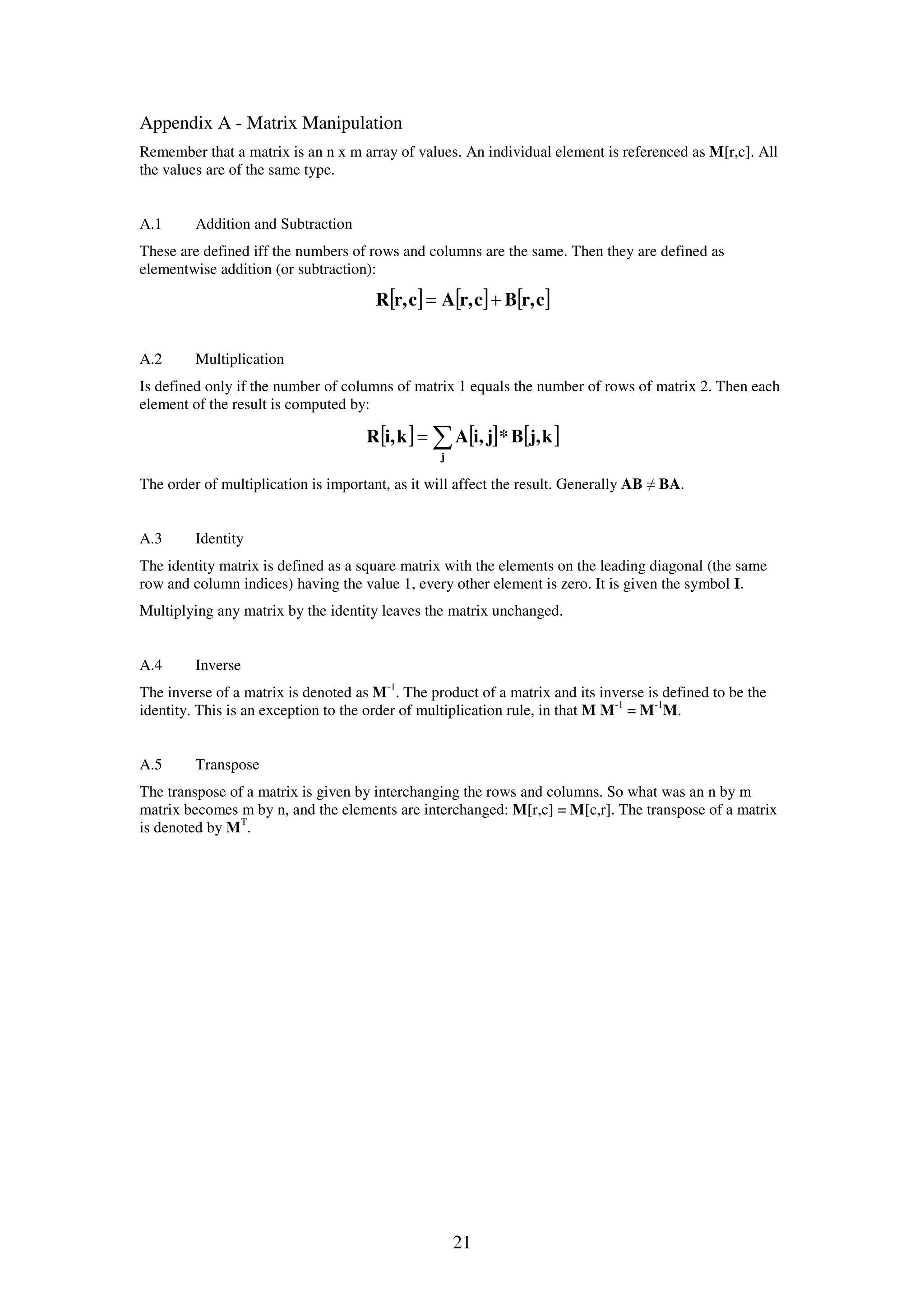 21 Appendix A - Matrix Manipulation Remember that a matrix is an n x m array of values. An individual element is referenced as M[r,c]. All the values are of the same type. A.1 Addition and Subtraction These are defined iff the numbers of rows and columns are the same. Then they are defined as elementwise addition (or subtraction): [ ] [ ] [ ]cr,Bcr,Acr,R += A.2 Multiplication Is defined only if the number of columns of matrix 1 equals the number of rows of matrix 2. Then each element of the result is computed by: [ ] [ ] [ ]∑= j kj,B*ji,Aki,R The order of multiplication is important, as it will affect the result. Generally AB ≠ BA. A.3 Identity The identity matrix is defined as a square matrix with the elements on the leading diagonal (the same row and column indices) having the value 1, every other element is zero. It is given the symbol I. Multiplying any matrix by the identity leaves the matrix unchanged. A.4 Inverse The inverse of a matrix is denoted as M-1 . The product of a matrix and its inverse is defined to be the identity. This is an exception to the order of multiplication rule, in that M M-1 = M-1 M. A.5 Transpose The transpose of a matrix is given by interchanging the rows and columns. So what was an n by m matrix becomes m by n, and the elements are interchanged: M[r,c] = M[c,r]. The transpose of a matrix is denoted by MT . 