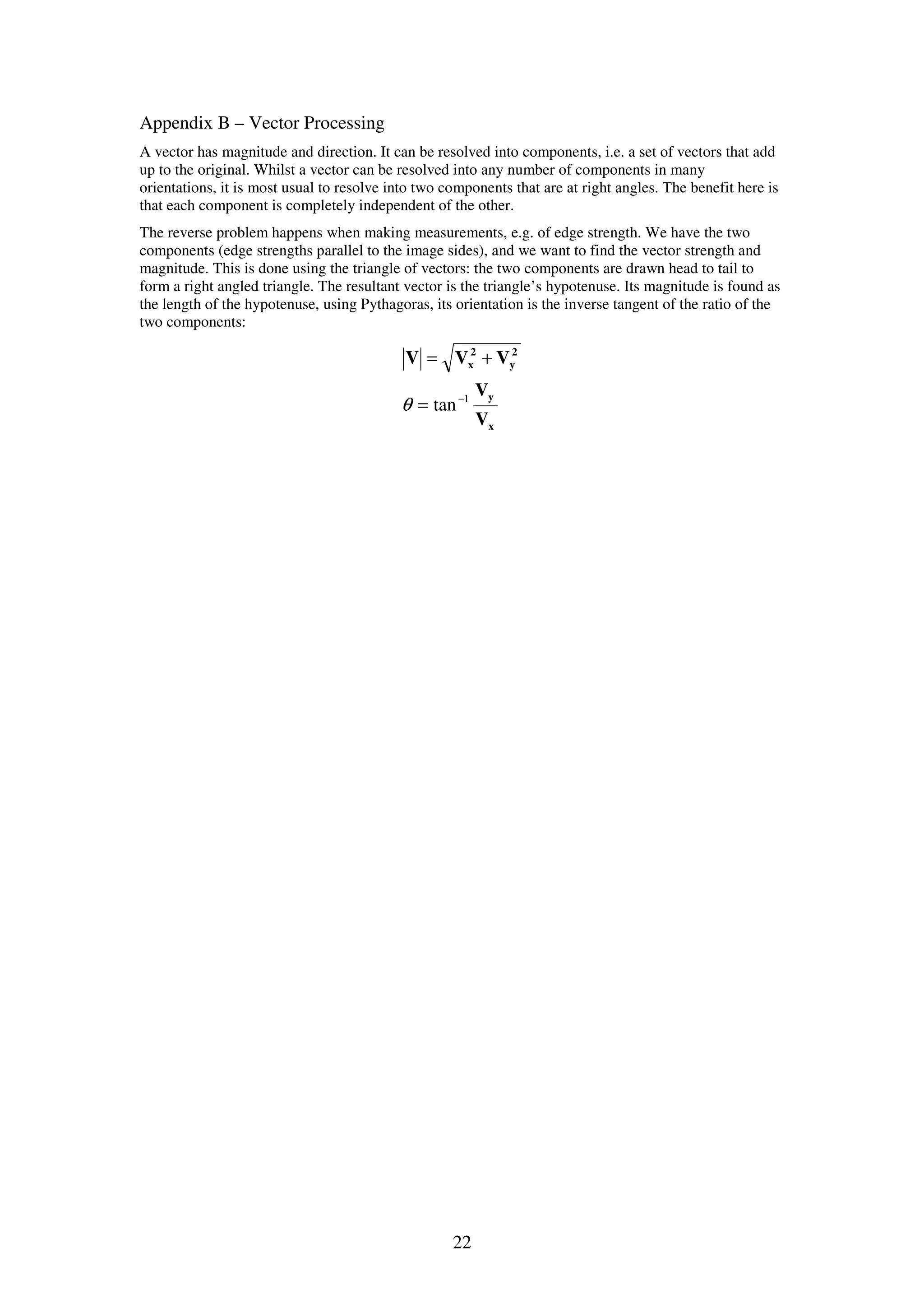 22 Appendix B – Vector Processing A vector has magnitude and direction. It can be resolved into components, i.e. a set of vectors that add up to the original. Whilst a vector can be resolved into any number of components in many orientations, it is most usual to resolve into two components that are at right angles. The benefit here is that each component is completely independent of the other. The reverse problem happens when making measurements, e.g. of edge strength. We have the two components (edge strengths parallel to the image sides), and we want to find the vector strength and magnitude. This is done using the triangle of vectors: the two components are drawn head to tail to form a right angled triangle. The resultant vector is the triangle’s hypotenuse. Its magnitude is found as the length of the hypotenuse, using Pythagoras, its orientation is the inverse tangent of the ratio of the two components: x y 2 y 2 x V V VVV 1 tan− = += θ 