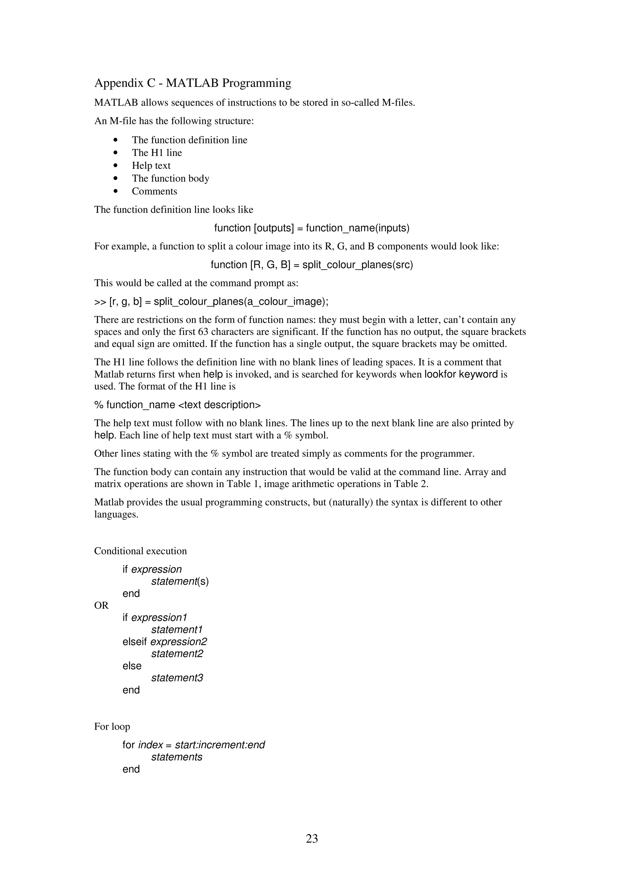23 Appendix C - MATLAB Programming MATLAB allows sequences of instructions to be stored in so-called M-files. An M-file has the following structure: • The function definition line • The H1 line • Help text • The function body • Comments The function definition line looks like function [outputs] = function_name(inputs) For example, a function to split a colour image into its R, G, and B components would look like: function [R, G, B] = split_colour_planes(src) This would be called at the command prompt as: >> [r, g, b] = split_colour_planes(a_colour_image); There are restrictions on the form of function names: they must begin with a letter, can’t contain any spaces and only the first 63 characters are significant. If the function has no output, the square brackets and equal sign are omitted. If the function has a single output, the square brackets may be omitted. The H1 line follows the definition line with no blank lines of leading spaces. It is a comment that Matlab returns first when help is invoked, and is searched for keywords when lookfor keyword is used. The format of the H1 line is % function_name <text description> The help text must follow with no blank lines. The lines up to the next blank line are also printed by help. Each line of help text must start with a % symbol. Other lines stating with the % symbol are treated simply as comments for the programmer. The function body can contain any instruction that would be valid at the command line. Array and matrix operations are shown in Table 1, image arithmetic operations in Table 2. Matlab provides the usual programming constructs, but (naturally) the syntax is different to other languages. Conditional execution if expression statement(s) end OR if expression1 statement1 elseif expression2 statement2 else statement3 end For loop for index = start:increment:end statements end 