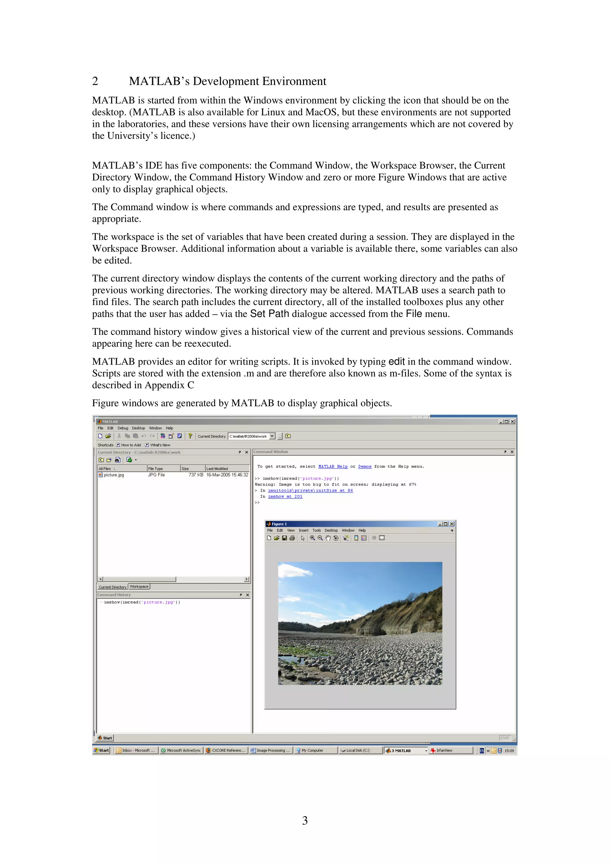 3 2 MATLAB’s Development Environment MATLAB is started from within the Windows environment by clicking the icon that should be on the desktop. (MATLAB is also available for Linux and MacOS, but these environments are not supported in the laboratories, and these versions have their own licensing arrangements which are not covered by the University’s licence.) MATLAB’s IDE has five components: the Command Window, the Workspace Browser, the Current Directory Window, the Command History Window and zero or more Figure Windows that are active only to display graphical objects. The Command window is where commands and expressions are typed, and results are presented as appropriate. The workspace is the set of variables that have been created during a session. They are displayed in the Workspace Browser. Additional information about a variable is available there, some variables can also be edited. The current directory window displays the contents of the current working directory and the paths of previous working directories. The working directory may be altered. MATLAB uses a search path to find files. The search path includes the current directory, all of the installed toolboxes plus any other paths that the user has added – via the Set Path dialogue accessed from the File menu. The command history window gives a historical view of the current and previous sessions. Commands appearing here can be reexecuted. MATLAB provides an editor for writing scripts. It is invoked by typing edit in the command window. Scripts are stored with the extension .m and are therefore also known as m-files. Some of the syntax is described in Appendix C Figure windows are generated by MATLAB to display graphical objects. 