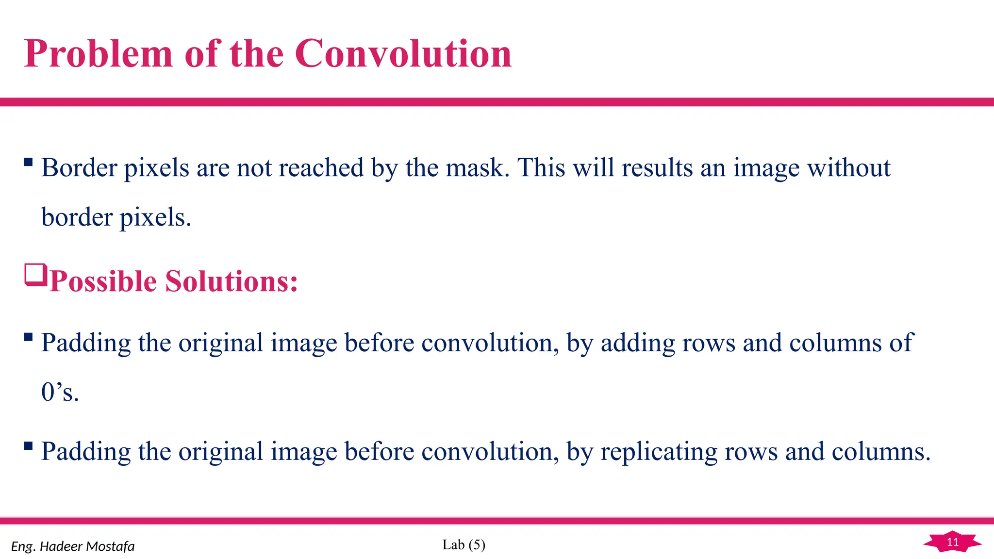 11
Eng. Hadeer Mostafa Lab (5)
Problem of the Convolution
 Border pixels are not reached by the mask. This will results an image without
border pixels.
Possible Solutions:
 Padding the original image before convolution, by adding rows and columns of
0’s.
 Padding the original image before convolution, by replicating rows and columns.
 