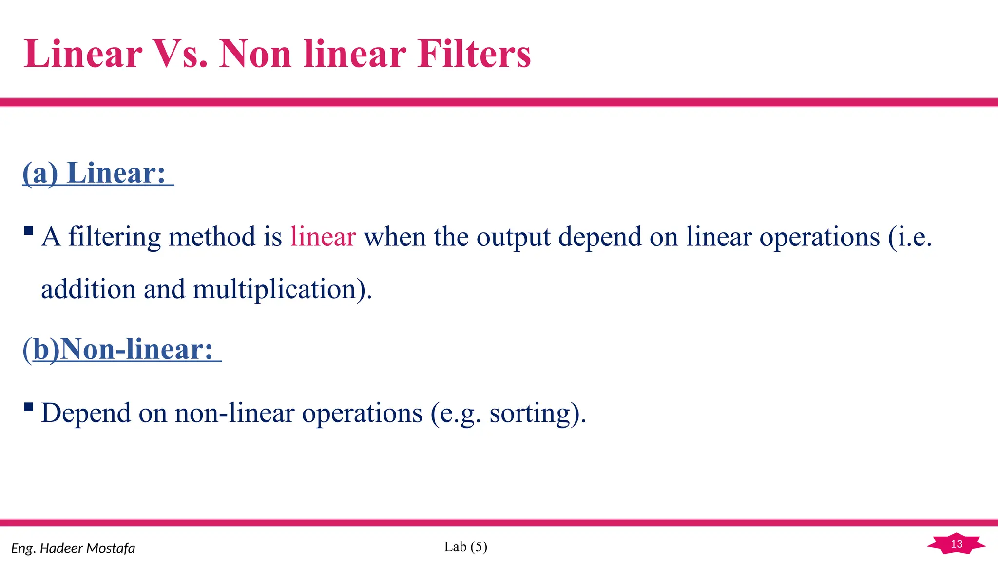 13
Eng. Hadeer Mostafa Lab (5)
Linear Vs. Non linear Filters
(a) Linear:
 A filtering method is linear when the output depend on linear operations (i.e.
addition and multiplication).
(b)Non-linear:
 Depend on non-linear operations (e.g. sorting).
 