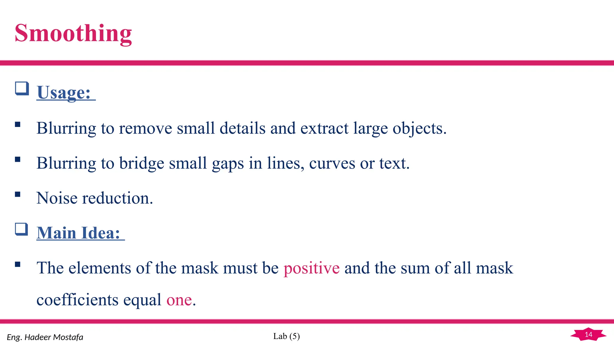 14
Eng. Hadeer Mostafa Lab (5)
Smoothing
 Usage:
 Blurring to remove small details and extract large objects.
 Blurring to bridge small gaps in lines, curves or text.
 Noise reduction.
 Main Idea:
 The elements of the mask must be positive and the sum of all mask
coefficients equal one.
 