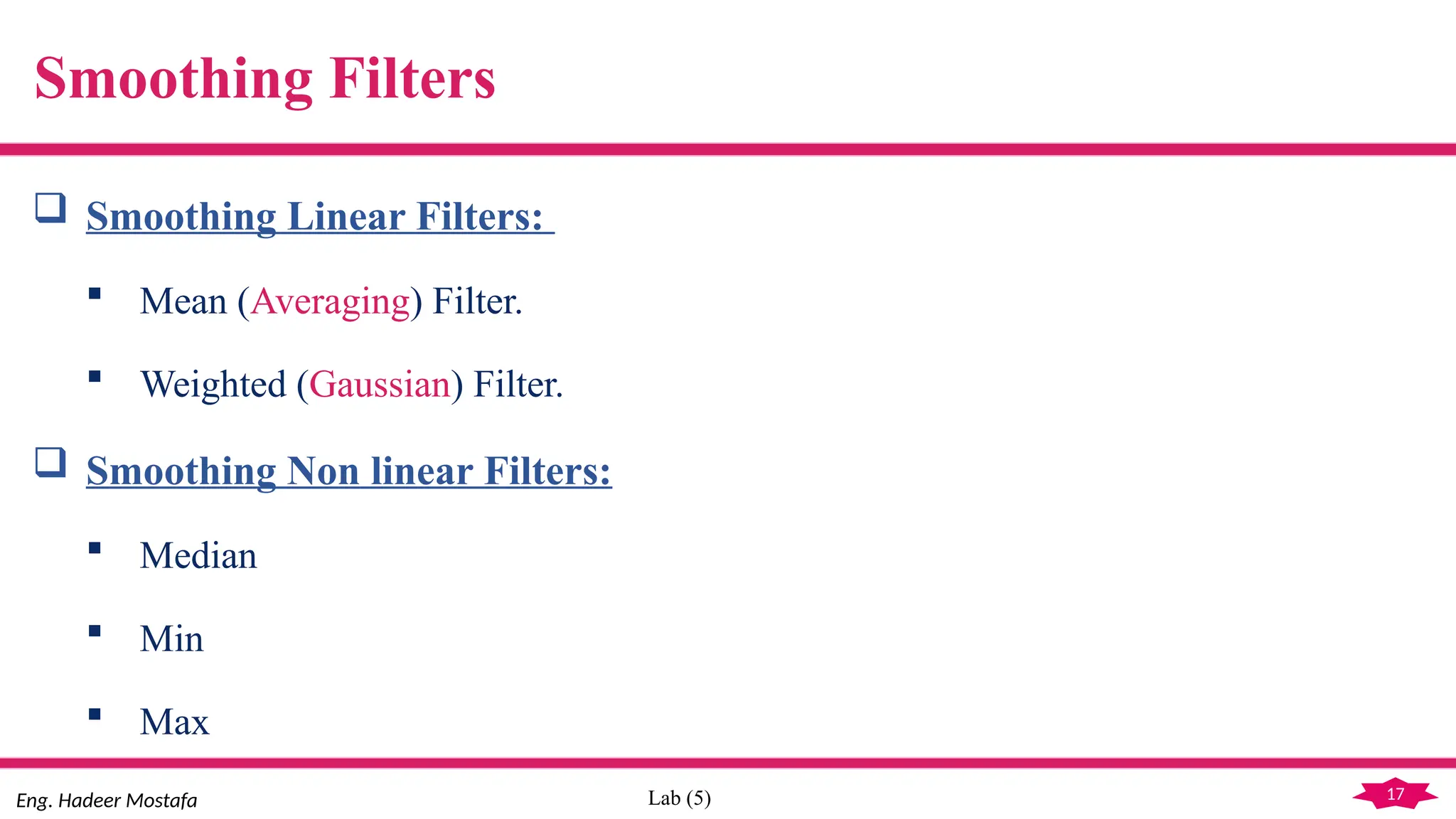 17
Eng. Hadeer Mostafa Lab (5)
Smoothing Filters
 Smoothing Linear Filters:
 Mean (Averaging) Filter.
 Weighted (Gaussian) Filter.
 Smoothing Non linear Filters:
 Median
 Min
 Max
 