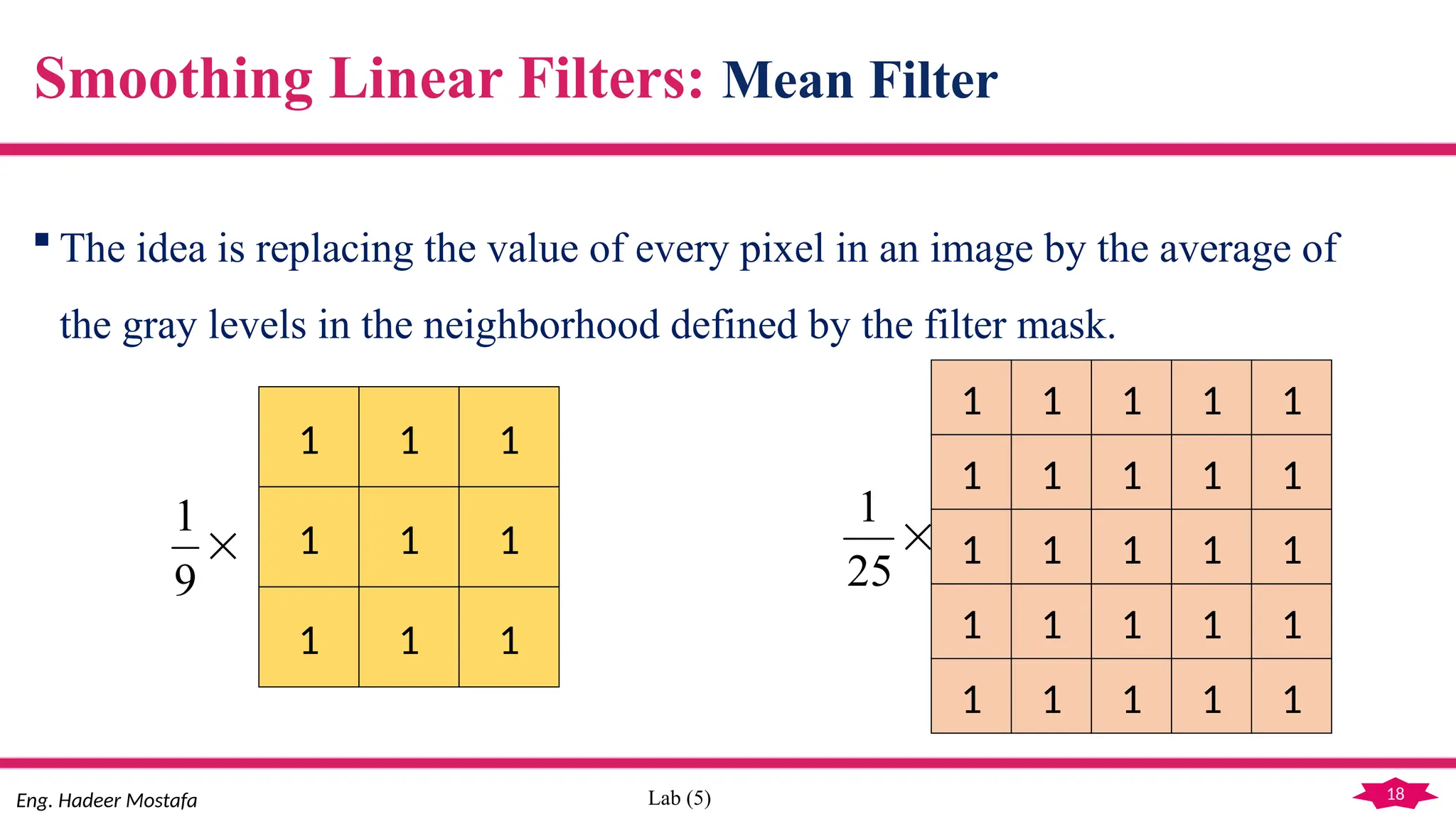 18
Eng. Hadeer Mostafa Lab (5)
Smoothing Linear Filters: Mean Filter
 The idea is replacing the value of every pixel in an image by the average of
the gray levels in the neighborhood defined by the filter mask.
1 1 1
1 1 1
1 1 1

9
1
1 1 1
1 1 1
1 1 1
1
1
1
1
1
1
1 1 1 1 1
1 1 1 1 1

25
1
 