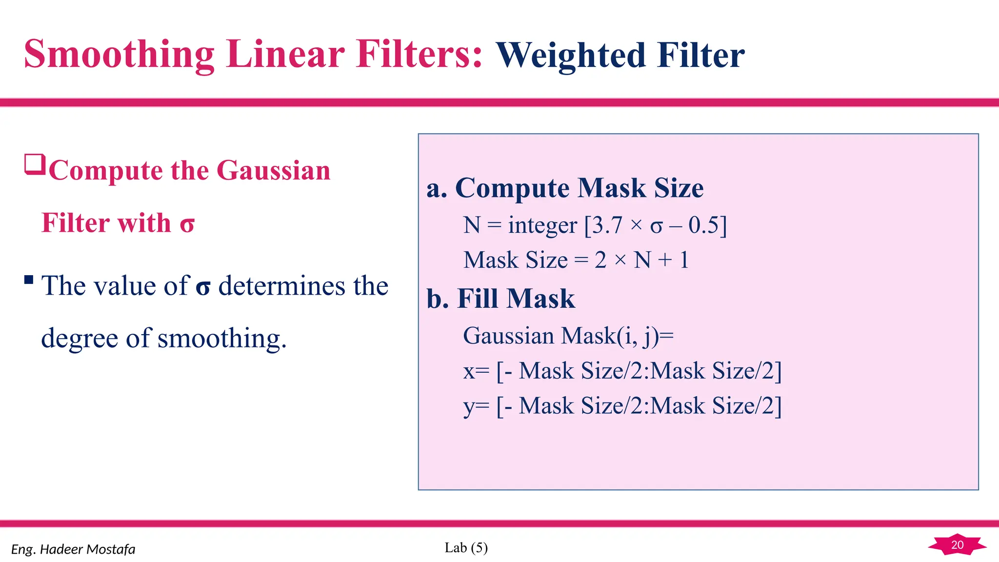 20
Eng. Hadeer Mostafa Lab (5)
Compute the Gaussian
Filter with σ
 The value of σ determines the
degree of smoothing.
Smoothing Linear Filters: Weighted Filter
a. Compute Mask Size
N = integer [3.7 × σ – 0.5]
Mask Size = 2 × N + 1
b. Fill Mask
Gaussian Mask(i, j)=
x= [- Mask Size/2:Mask Size/2]
y= [- Mask Size/2:Mask Size/2]
 