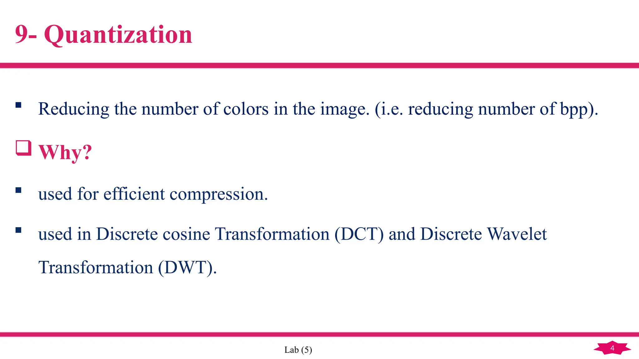 4
Lab (5)
9- Quantization
 Reducing the number of colors in the image. (i.e. reducing number of bpp).
 Why?
 used for efficient compression.
 used in Discrete cosine Transformation (DCT) and Discrete Wavelet
Transformation (DWT).
 