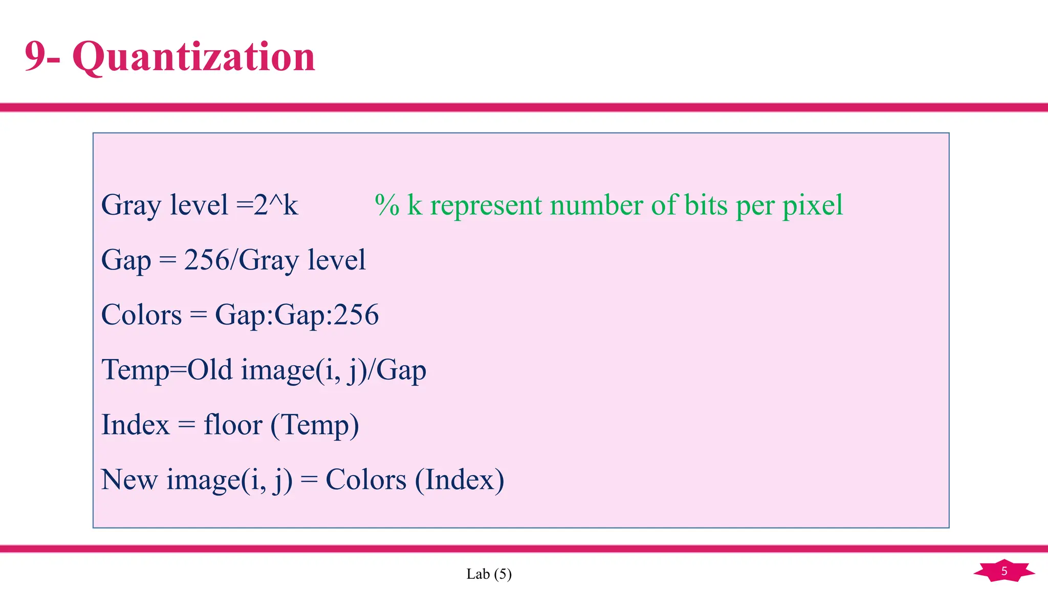 5
Lab (5)
9- Quantization
Gray level =2^k % k represent number of bits per pixel
Gap = 256/Gray level
Colors = Gap:Gap:256
Temp=Old image(i, j)/Gap
Index = floor (Temp)
New image(i, j) = Colors (Index)
 