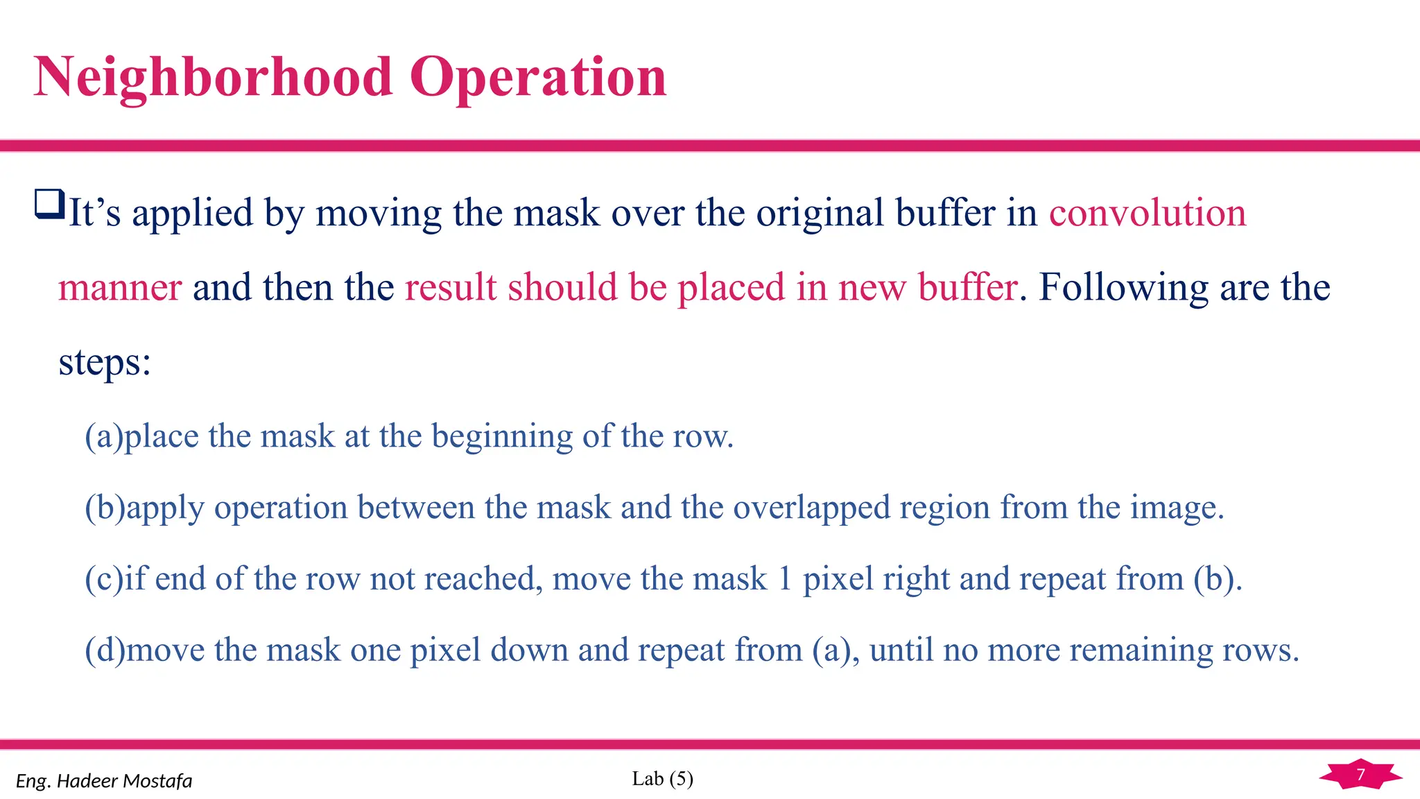 7
Eng. Hadeer Mostafa Lab (5)
Neighborhood Operation
It’s applied by moving the mask over the original buffer in convolution
manner and then the result should be placed in new buffer. Following are the
steps:
(a)place the mask at the beginning of the row.
(b)apply operation between the mask and the overlapped region from the image.
(c)if end of the row not reached, move the mask 1 pixel right and repeat from (b).
(d)move the mask one pixel down and repeat from (a), until no more remaining rows.
 
