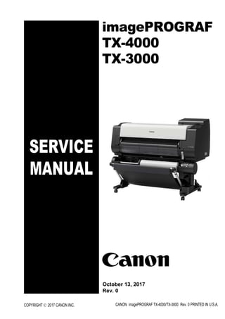 SERVICE
MANUAL
imagePROGRAF
TX-4000
TX-3000
COPYRIGHT © 2017 CANON INC. CANON imagePROGRAF TX-4000/TX-3000 Rev. 0 PRINTED IN U.S.A.
October 13, 2017
Rev. 0
 