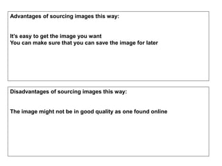 Advantages of sourcing images this way:
It’s easy to get the image you want
You can make sure that you can save the image for later
Disadvantages of sourcing images this way:
The image might not be in good quality as one found online
 