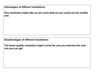 Advantages of different resolutions:
One resolution might take up too much data so you could use the smaller
one
Disadvantages of different resolutions:
The lower quality resolution might not be the one you want but the only
one you can get
 