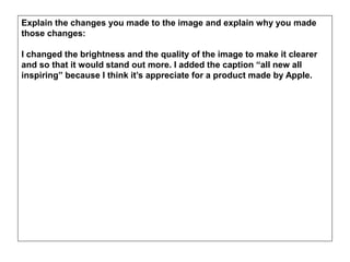 Explain the changes you made to the image and explain why you made
those changes:
I changed the brightness and the quality of the image to make it clearer
and so that it would stand out more. I added the caption “all new all
inspiring” because I think it’s appreciate for a product made by Apple.
 
