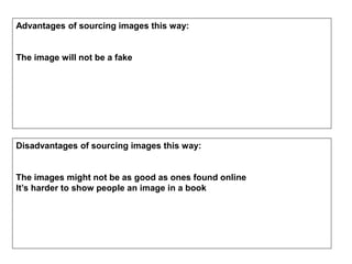 Advantages of sourcing images this way:
The image will not be a fake
Disadvantages of sourcing images this way:
The images might not be as good as ones found online
It’s harder to show people an image in a book
 