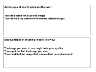 Advantages of sourcing images this way:
You can search for a specific image
You can visit the website to find more related images
Disadvantages of sourcing images this way:
The image you want to use might be in poor quality
You might not find the image you want
You could find the image that you want but cannot access it
 