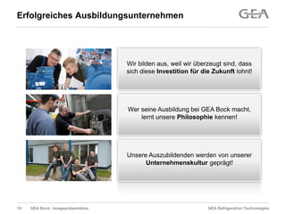 GEA Refrigeration TechnologiesGEA Bock - Imagepräsentation
Erfolgreiches Ausbildungsunternehmen
Wir bilden aus, weil wir überzeugt sind, dass
sich diese Investition für die Zukunft lohnt!
Wer seine Ausbildung bei GEA Bock macht,
lernt unsere Philosophie kennen!
Unsere Auszubildenden werden von unserer
Unternehmenskultur geprägt!
10
 