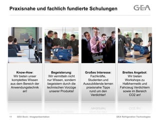 GEA Refrigeration TechnologiesGEA Bock - Imagepräsentation
Praxisnahe und fachlich fundierte Schulungen
Begeisterung:
Wir vermitteln nicht
nur Wissen, sondern
begeistern durch die
technischen Vorzüge
unserer Produkte!
Großes Interesse:
Fachkräfte,
Studenten und
Auszubildende lernen
praxisnahe Tipps
rund um den
Verdichter!
Breites Angebot:
Wir bieten
Workshops zu
Halbhermetik und
Fahrzeug Verdichtern
sowie im Bereich
CO2 an!
Know-How:
Wir bieten unser
komplettes Wissen
aus dem Bereich der
Anwendungstechnik
an!
11
 