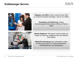 GEA Refrigeration TechnologiesGEA Bock - Imagepräsentation
Erstklassiger Service
Ratgeber und Helfer: Wenn unsere Kunden Hilfe
zu unseren Produkten benötigen, sind wir zur Stelle!
Kompetenz und Erfahrung: Unsere
Anwendungstechniker stehen mit Rat und Tat zur
Seite!
Breites Spektrum: Wir lassen unsere Kunden bei
Fragen zur Planung, Installation oder dem Betrieb
nicht alleine!
Weltweite Vernetzung: Wir unterstützen unsere
Kunden gemeinsam mit Tochterunternehmen,
Vertriebspartnern und Spezialisten!
9
 