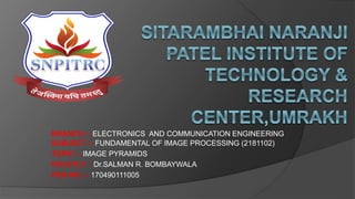 SUBJECT -: FUNDAMENTAL OF IMAGE PROCESSING (2181102)
TOPIC -: IMAGE PYRAMIDS
FACUTLY -: Dr.SALMAN R. BOMBAYWALA
PEN NO. -: 170490111005
BRANCH -: ELECTRONICS AND COMMUNICATION ENGINEERING
 