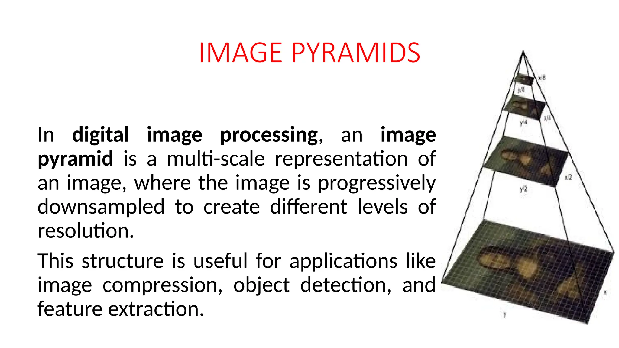 IMAGE PYRAMIDS
In digital image processing, an image
pyramid is a multi-scale representation of
an image, where the image is progressively
downsampled to create different levels of
resolution.
This structure is useful for applications like
image compression, object detection, and
feature extraction.
 