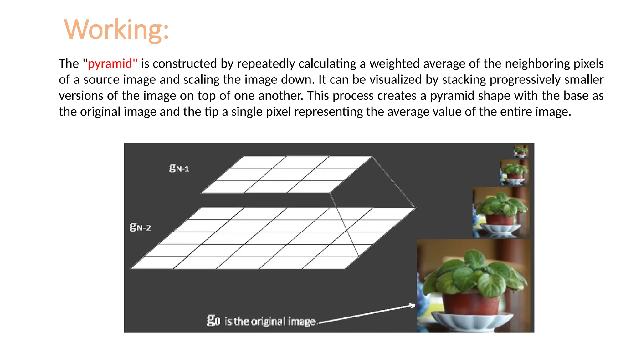 Working:
The "pyramid" is constructed by repeatedly calculating a weighted average of the neighboring pixels
of a source image and scaling the image down. It can be visualized by stacking progressively smaller
versions of the image on top of one another. This process creates a pyramid shape with the base as
the original image and the tip a single pixel representing the average value of the entire image.
 