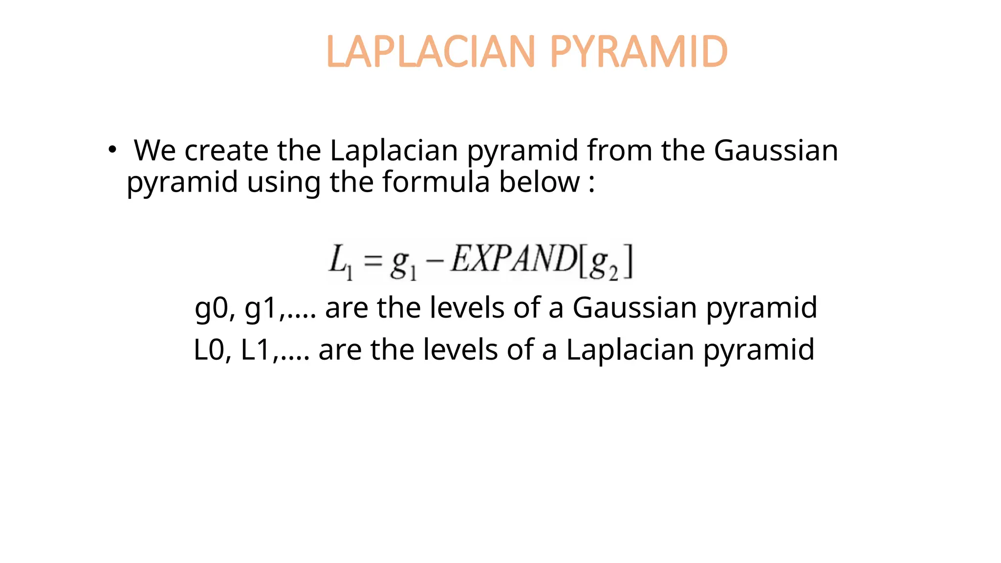 LAPLACIAN PYRAMID
• We create the Laplacian pyramid from the Gaussian
pyramid using the formula below :
g0, g1,…. are the levels of a Gaussian pyramid
L0, L1,…. are the levels of a Laplacian pyramid
 
