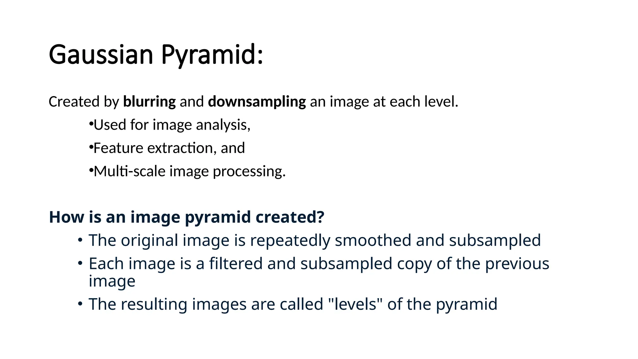 Gaussian Pyramid:
Created by blurring and downsampling an image at each level.
•Used for image analysis,
•Feature extraction, and
•Multi-scale image processing.
How is an image pyramid created?
• The original image is repeatedly smoothed and subsampled
• Each image is a filtered and subsampled copy of the previous
image
• The resulting images are called "levels" of the pyramid
 