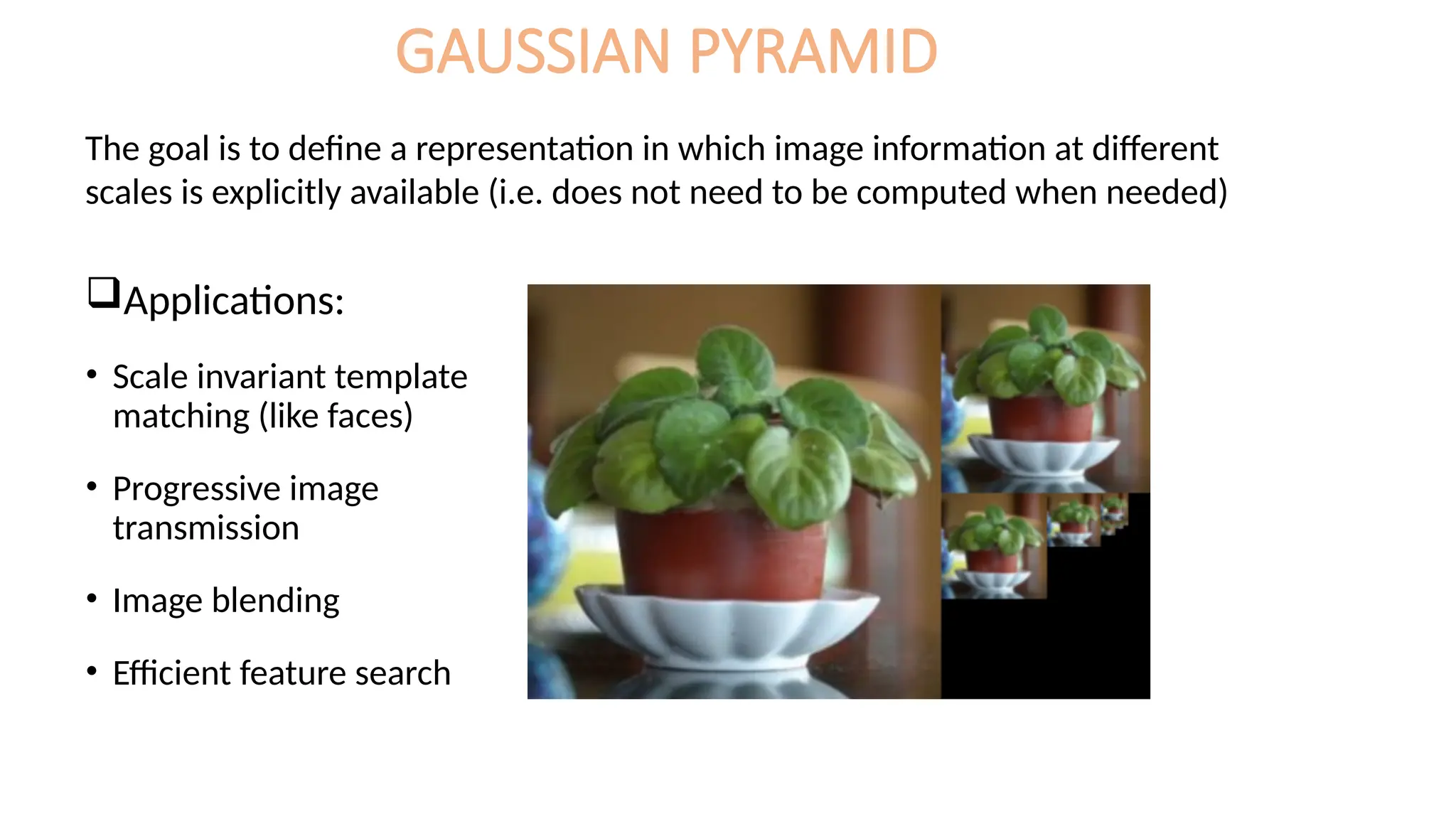 GAUSSIAN PYRAMID
Applications:
• Scale invariant template
matching (like faces)
• Progressive image
transmission
• Image blending
• Efficient feature search
The goal is to define a representation in which image information at different
scales is explicitly available (i.e. does not need to be computed when needed)
 