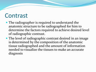 Contrast
 The radiographer is required to understand the
anatomic structure to be radiographed for him to
determine the factors required to achieve desired level
of radiographic contrast.
 The level of radiographic contrast desired in an image
is determined by the composition of the anatomic
tissue radiographed and the amount of information
needed to visualize the tissues to make an accurate
diagnosis
 