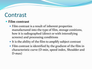 Contrast
 Film contrast
 Film contrast is a result of inherent properties
manufactured into the type of film, storage conitions,
how it is radiographed (direct or with intensifying
screens) and processing conditions
 It is the ability of the film to amplify subject contrast
 Film contrast is identified by the gradient of the film in
characteristic curve (D-min, speed index, Shoulder and
D-max)
 