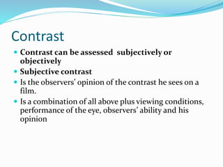Contrast
 Contrast can be assessed subjectively or
objectively
 Subjective contrast
 Is the observers’ opinion of the contrast he sees on a
film.
 Is a combination of all above plus viewing conditions,
performance of the eye, observers’ ability and his
opinion
 