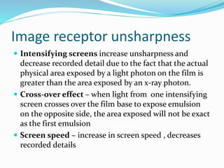 Image receptor unsharpness
 Intensifying screens increase unsharpness and
decrease recorded detail due to the fact that the actual
physical area exposed by a light photon on the film is
greater than the area exposed by an x-ray photon.
 Cross-over effect – when light from one intensifying
screen crosses over the film base to expose emulsion
on the opposite side, the area exposed will not be exact
as the first emulsion
 Screen speed – increase in screen speed , decreases
recorded details
 