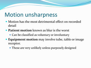 Motion unsharpness
 Motion has the most detrimental effect on recorded
detail
 Patient motion known as blur is the worst
 Can be classified as voluntary or involuntary
 Equipment motion may involve tube, table or image
receptor.
 These are very unlikely unless purposely designed
 