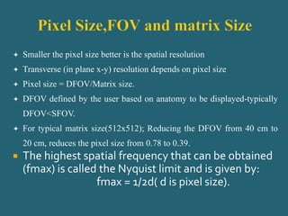  Smaller the pixel size better is the spatial resolution
 Transverse (in plane x-y) resolution depends on pixel size
 Pixel size = DFOV/Matrix size.
 DFOV defined by the user based on anatomy to be displayed-typically
DFOV<SFOV.
 For typical matrix size(512x512); Reducing the DFOV from 40 cm to
20 cm, reduces the pixel size from 0.78 to 0.39.
 The highest spatial frequency that can be obtained
(fmax) is called the Nyquist limit and is given by:
fmax = 1/2d( d is pixel size).
 