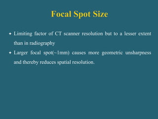  Limiting factor of CT scanner resolution but to a lesser extent
than in radiography
 Larger focal spot(~1mm) causes more geometric unsharpness
and thereby reduces spatial resolution.
 