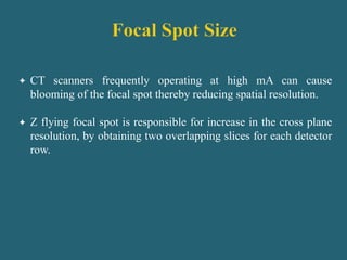  CT scanners frequently operating at high mA can cause
blooming of the focal spot thereby reducing spatial resolution.
 Z flying focal spot is responsible for increase in the cross plane
resolution, by obtaining two overlapping slices for each detector
row.
 